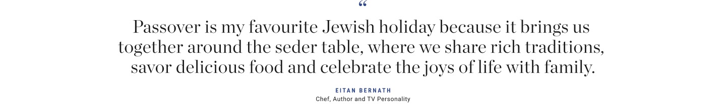 Passover is my favourite Jewish holiday because it brings us together around the seder table, where we share rich traditions, savor delicious food and celebrate the joys of life with family.