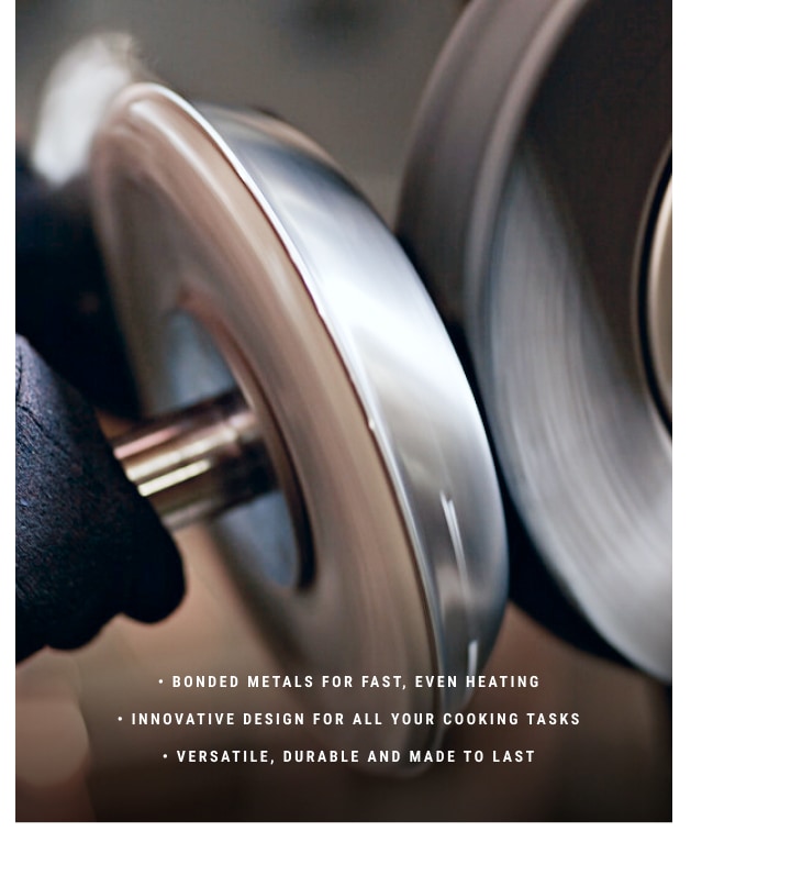 - Bonded metals for Fast, Even Heating - Innovative design for all you cooking tasks - Versatile, durable and made to last