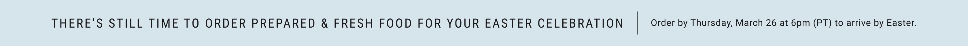 There's still time to order prepared & fresh food for your Easter celebration. Order by 6pm (PT) on Thursday 3/26 to arrive by Easter.
