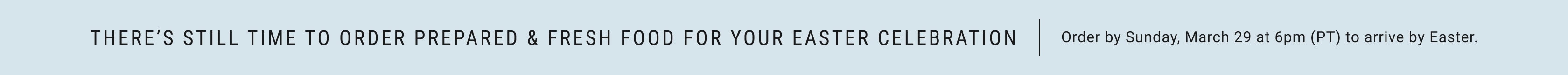 There's still time to order prepared & fresh food for your Easter celebration. Order by Sunday, March 29 at 6pm (PT) to arrive by Easter.