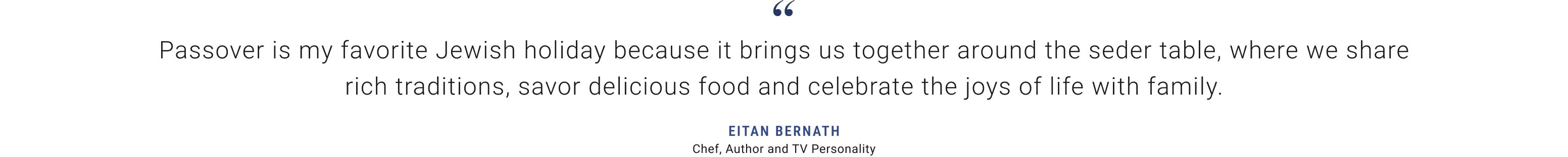 Passover is my favorite Jewish holiday because it brings us together around the seder table, where we share rich traditions, savor delicious food and celebrate the joys of life with family.