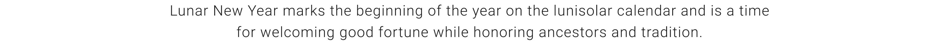 Lunar New Year marks the beginning of the year on the lunisolar calendar and is a time for welcoming good fortune while honoring ancestors and tradition.